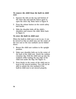 To remove the child from the built-in child 
seat: 
1. Squeeze the tabs on the top and bottom of 
78 
the chest clip and pull the halves apart to 
open the chest clip. Refer back to Figure 8. 
2. Press the release button on the crotch safety 
belt buckle. 
3. Slide the shoulder belts off the child’s 
shoulders and remove the child. Refer back 
to Figure 6. 
To stow the built-in child seat: 
When the built-in child seat is not in use, it can 
be stowed so that an adult may use the center of 
the rear seat or the rear seatback can be folded 
down. 
1. Return the child seat cushion to the upright 
position. 
2. Make sure shoulder belts are in the center of 
the back of the child seat. Attach the cushion 
retention clip. Fold the child seat up into the 
seatback while tucking the top edge of the 
child seat under the flap. See Figure 11. 
3. Press firmly in the center of the child seat to 
keep in the stowed position. You will not be 
able to unlock the rear seatback if the 
built-in child seat is not stowed properly. 
 
