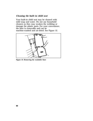 Cleaning the built-in child seat 
Your built-in child seat may be cleaned with 
mild soap and water. Do not use household 
cleaners as they may weaken the webbing or 
damage the plastic parts. For your convenience, 
the liner is removable and can be 
machine-washed and air-dried. See Figure 12. 
Figure 12: Removing the washable liner 
80 
 