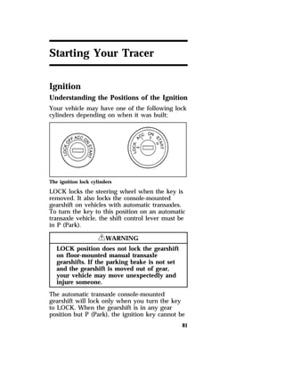 81 
Starting Your Tracer 
Ignition 
Understanding the Positions of the Ignition 
Your vehicle may have one of the following lock 
cylinders depending on when it was built: 
The ignition lock cylinders 
LOCK locks the steering wheel when the key is 
removed. It also locks the console-mounted 
gearshift on vehicles with automatic transaxles. 
To turn the key to this position on an automatic 
transaxle vehicle, the shift control lever must be 
in P (Park). 
RWARNING 
LOCK position does not lock the gearshift 
on floor-mounted manual transaxle 
gearshifts. If the parking brake is not set 
and the gearshift is moved out of gear, 
your vehicle may move unexpectedly and 
injure someone. 
The automatic transaxle console-mounted 
gearshift will lock only when you turn the key 
to LOCK. When the gearshift is in any gear 
position but P (Park), the ignition key cannot be 
 