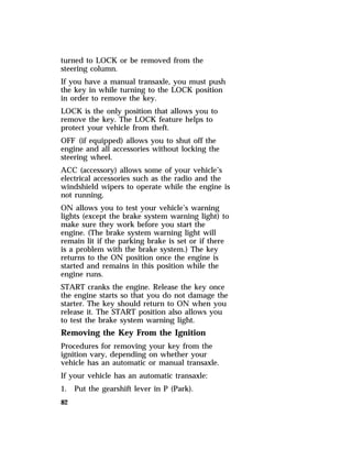 turned to LOCK or be removed from the 
steering column. 
If you have a manual transaxle, you must push 
the key in while turning to the LOCK position 
in order to remove the key. 
LOCK is the only position that allows you to 
remove the key. The LOCK feature helps to 
protect your vehicle from theft. 
OFF (if equipped) allows you to shut off the 
engine and all accessories without locking the 
steering wheel. 
ACC (accessory) allows some of your vehicle’s 
electrical accessories such as the radio and the 
windshield wipers to operate while the engine is 
not running. 
ON allows you to test your vehicle’s warning 
lights (except the brake system warning light) to 
make sure they work before you start the 
engine. (The brake system warning light will 
remain lit if the parking brake is set or if there 
is a problem with the brake system.) The key 
returns to the ON position once the engine is 
started and remains in this position while the 
engine runs. 
START cranks the engine. Release the key once 
the engine starts so that you do not damage the 
starter. The key should return to ON when you 
release it. The START position also allows you 
to test the brake system warning light. 
Removing the Key From the Ignition 
Procedures for removing your key from the 
ignition vary, depending on whether your 
vehicle has an automatic or manual transaxle. 
If your vehicle has an automatic transaxle: 
1. Put the gearshift lever in P (Park). 
82 
 