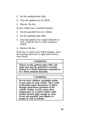 83 
2. Set the parking brake fully. 
3. Turn the ignition key to LOCK. 
4. Remove the key. 
If your vehicle has a manual transaxle: 
1. Put the gearshift lever in 1 (First). 
2. Set the parking brake fully. 
3. Turn the ignition key counterclockwise to 
ACC. Push the key in while turning to 
LOCK. 
4. Remove the key. 
If the key is stuck in the LOCK position, move 
the steering wheel left or right until the key 
turns freely. 
RWARNING 
Always set the parking brake fully and 
make sure that the gearshift is securely 
latched in P (Park) (automatic transaxle) or 
in 1 (First) (manual transaxle). 
RWARNING 
Do not leave children, unreliable adults, 
or pets alone in your vehicle. They could 
accidentally injure themselves or others 
through inadvertent operation of the 
vehicle. Further, on hot, sunny days, 
temperatures in a closed vehicle could 
quickly become high enough to cause 
severe and possibly fatal injuries to 
people as well as animals. 
 