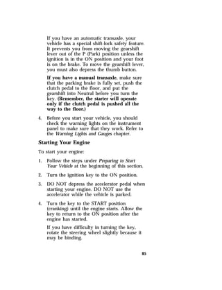 If you have an automatic transaxle, your 
vehicle has a special shift-lock safety feature. 
It prevents you from moving the gearshift 
lever out of the P (Park) position unless the 
ignition is in the ON position and your foot 
is on the brake. To move the gearshift lever, 
you must also depress the thumb button. 
If you have a manual transaxle, make sure 
that the parking brake is fully set, push the 
clutch pedal to the floor, and put the 
gearshift into Neutral before you turn the 
key. (Remember, the starter will operate 
only if the clutch pedal is pushed all the 
way to the floor.) 
85 
4. Before you start your vehicle, you should 
check the warning lights on the instrument 
panel to make sure that they work. Refer to 
the Warning Lights and Gauges chapter. 
Starting Your Engine 
To start your engine: 
1. Follow the steps under Preparing to Start 
Your Vehicle at the beginning of this section. 
2. Turn the ignition key to the ON position. 
3. DO NOT depress the accelerator pedal when 
starting your engine. DO NOT use the 
accelerator while the vehicle is parked. 
4. Turn the key to the START position 
(cranking) until the engine starts. Allow the 
key to return to the ON position after the 
engine has started. 
If you have difficulty in turning the key, 
rotate the steering wheel slightly because it 
may be binding. 
 