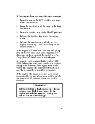 If the engine does not start after two attempts: 
1. Turn the key to the OFF position and wait 
87 
about two minutes. 
2. Press the accelerator all the way to the floor 
and hold it. 
3. Turn the ignition key to the START position. 
4. Release the ignition key when the engine 
starts. 
5. Release the accelerator gradually as the 
engine speeds up. Then drive away in the 
normal manner. 
If the engine still does not start, the fuel pump 
shut-off switch may have been triggered. For 
directions on how to reset the switch see Fuel 
Pump Shut-Off Switch later in this chapter. 
A computer system controls the engine’s idle 
RPM. When you start your vehicle, the engine’s 
idling RPM normally runs higher than when 
warm. The engine idle control system should 
only be serviced by a qualified technician. 
If the engine idle speed does not slow down 
automatically, do not allow your vehicle to idle 
for more than 10 minutes. Have the vehicle 
checked. 
RWARNING 
Extended idling at high engine speeds can 
produce very high temperatures in the 
engine and exhaust system, creating the 
risk of fire or other damage. 
 