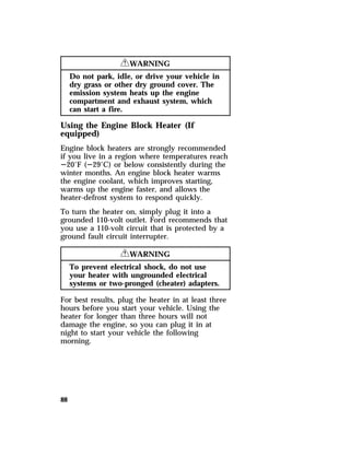 88 
RWARNING 
Do not park, idle, or drive your vehicle in 
dry grass or other dry ground cover. The 
emission system heats up the engine 
compartment and exhaust system, which 
can start a fire. 
Using the Engine Block Heater (If 
equipped) 
Engine block heaters are strongly recommended 
if you live in a region where temperatures reach 
S20°F (S29°C) or below consistently during the 
winter months. An engine block heater warms 
the engine coolant, which improves starting, 
warms up the engine faster, and allows the 
heater-defrost system to respond quickly. 
To turn the heater on, simply plug it into a 
grounded 110-volt outlet. Ford recommends that 
you use a 110-volt circuit that is protected by a 
ground fault circuit interrupter. 
RWARNING 
To prevent electrical shock, do not use 
your heater with ungrounded electrical 
systems or two-pronged (cheater) adapters. 
For best results, plug the heater in at least three 
hours before you start your vehicle. Using the 
heater for longer than three hours will not 
damage the engine, so you can plug it in at 
night to start your vehicle the following 
morning. 
 