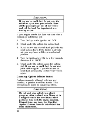 90 
RWARNING 
If you see or smell fuel, do not reset the 
switch or try to start your vehicle. Have 
all the passengers get out of the vehicle 
and call the local fire department or a 
towing service. 
If your engine cranks but does not start after a 
collision or substantial jolt: 
1. Turn the key in the ignition to LOCK. 
2. Check under the vehicle for leaking fuel. 
3. If you do not see or smell fuel, push the red 
reset button down. If the button is already 
set, you may have a different mechanical 
problem. 
4. Turn the ignition key ON for a few seconds, 
then turn it to LOCK. 
5. Check under the vehicle again for leaking 
fuel. If you see or smell fuel, do not start 
your vehicle again. If you do not see or 
smell fuel, you can try to start your vehicle 
again. 
Guarding Against Exhaust Fumes 
Carbon monoxide, although colorless and 
odorless, is present in exhaust fumes. Take 
precautions to avoid its dangerous effects. 
RWARNING 
Do not start your vehicle in a closed 
garage or other enclosed area. Never sit in 
a stopped vehicle for more than a short 
period of time with the engine running. 
Exhaust fumes are toxic. See Guarding 
Against Exhaust Fumes in this chapter for 
more instructions. 
 