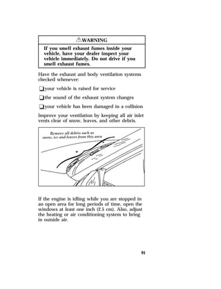 91 
RWARNING 
If you smell exhaust fumes inside your 
vehicle, have your dealer inspect your 
vehicle immediately. Do not drive if you 
smell exhaust fumes. 
Have the exhaust and body ventilation systems 
checked whenever: 
qyour vehicle is raised for service 
qthe sound of the exhaust system changes 
qyour vehicle has been damaged in a collision 
Improve your ventilation by keeping all air inlet 
vents clear of snow, leaves, and other debris. 
If the engine is idling while you are stopped in 
an open area for long periods of time, open the 
windows at least one inch (2.5 cm). Also, adjust 
the heating or air conditioning system to bring 
in outside air. 
 