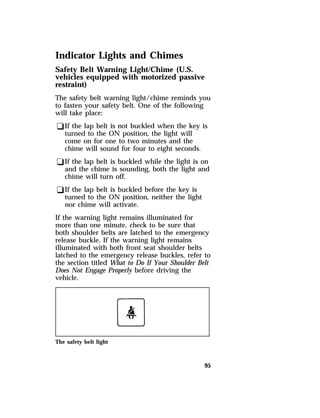 Indicator Lights and Chimes 
Safety Belt Warning Light/Chime (U.S. 
vehicles equipped with motorized passive 
restraint) 
The safety belt warning light/chime reminds you 
to fasten your safety belt. One of the following 
will take place: 
qIf the lap belt is not buckled when the key is 
turned to the ON position, the light will 
come on for one to two minutes and the 
chime will sound for four to eight seconds. 
qIf the lap belt is buckled while the light is on 
and the chime is sounding, both the light and 
chime will turn off. 
qIf the lap belt is buckled before the key is 
turned to the ON position, neither the light 
nor chime will activate. 
If the warning light remains illuminated for 
more than one minute, check to be sure that 
both shoulder belts are latched to the emergency 
release buckle. If the warning light remains 
illuminated with both front seat shoulder belts 
latched to the emergency release buckles, refer to 
the section titled What to Do If Your Shoulder Belt 
Does Not Engage Properly before driving the 
vehicle. 
95 
The safety belt light 
 