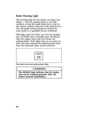 Brake Warning Light 
The warning light for the brakes can show two 
things — that the parking brake is not fully 
released, or that the brake fluid level is low in 
the master cylinder reservoir. If the fluid level is 
low, the brake system should be checked by 
your dealer or a qualified service technician. 
This light comes on when you turn the ignition 
key to START, but it normally goes off shortly 
after the engine starts and you release the 
parking brake. If the light stays on or comes on 
after you have released the parking brake fully, 
have the hydraulic brake system serviced. 
The brake system and parking brake light 
96 
RWARNING 
The BRAKE light indicates that the brakes 
may not be working properly. Have the 
brakes checked immediately. 
 