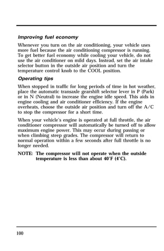 Improving fuel economy 
Whenever you turn on the air conditioning, your vehicle uses 
more fuel because the air conditioning compressor is running. 
To get better fuel economy while cooling your vehicle, do not 
use the air conditioner on mild days. Instead, set the air intake 
selector button in the outside air position and turn the 
temperature control knob to the COOL position. 
Operating tips 
When stopped in traffic for long periods of time in hot weather, 
place the automatic transaxle gearshift selector lever in P (Park) 
or in N (Neutral) to increase the engine idle speed. This aids in 
engine cooling and air conditioner efficiency. If the engine 
overheats, choose the outside air position and turn off the A/C 
to stop the compressor for a short time. 
When your vehicle’s engine is operated at full throttle, the air 
conditioner compressor will automatically be turned off to allow 
maximum engine power. This may occur during passing or 
when climbing steep grades. The compressor will return to 
normal operation within a few seconds after full throttle is no 
longer needed. 
NOTE: The compressor will not operate when the outside 
100 
temperature is less than about 40°F (4°C). 
 
