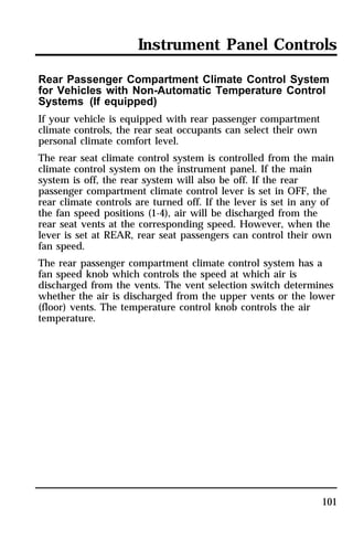 Instrument Panel Controls 
Rear Passenger Compartment Climate Control System 
for Vehicles with Non-Automatic Temperature Control 
Systems (If equipped) 
If your vehicle is equipped with rear passenger compartment 
climate controls, the rear seat occupants can select their own 
personal climate comfort level. 
The rear seat climate control system is controlled from the main 
climate control system on the instrument panel. If the main 
system is off, the rear system will also be off. If the rear 
passenger compartment climate control lever is set in OFF, the 
rear climate controls are turned off. If the lever is set in any of 
the fan speed positions (1-4), air will be discharged from the 
rear seat vents at the corresponding speed. However, when the 
lever is set at REAR, rear seat passengers can control their own 
fan speed. 
The rear passenger compartment climate control system has a 
fan speed knob which controls the speed at which air is 
discharged from the vents. The vent selection switch determines 
whether the air is discharged from the upper vents or the lower 
(floor) vents. The temperature control knob controls the air 
temperature. 
101 
 