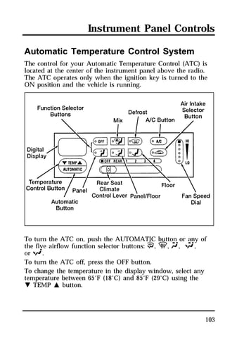 Instrument Panel Controls 
Automatic Temperature Control System 
The control for your Automatic Temperature Control (ATC) is 
located at the center of the instrument panel above the radio. 
The ATC operates only when the ignition key is turned to the 
ON position and the vehicle is running. 
To turn the ATC on, push the AUTOMATIC button or any of 
the five airflow function selector buttons: P, V, Q, S, 
or R. 
To turn the ATC off, press the OFF button. 
To change the temperature in the display window, select any 
temperature between 65°F (18°C) and 85°F (29°C) using the 
N TEMP M button. 
103 
 