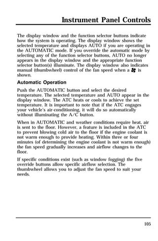Instrument Panel Controls 
The display window and the function selector buttons indicate 
how the system is operating. The display window shows the 
selected temperature and displays AUTO if you are operating in 
the AUTOMATIC mode. If you override the automatic mode by 
selecting any of the function selector buttons, AUTO no longer 
appears in the display window and the appropriate function 
selector button(s) illuminate. The display window also indicates 
manual (thumbwheel) control of the fan speed when a H is 
shown. 
Automatic Operation 
Push the AUTOMATIC button and select the desired 
temperature. The selected temperature and AUTO appear in the 
display window. The ATC heats or cools to achieve the set 
temperature. It is important to note that if the ATC engages 
your vehicle’s air-conditioning, it will do so automatically 
without illuminating the A/C button. 
When in AUTOMATIC and weather conditions require heat, air 
is sent to the floor. However, a feature is included in the ATC 
to prevent blowing cold air to the floor if the engine coolant is 
not warm enough to provide heating. Within three or four 
minutes (of determining the engine coolant is not warm enough) 
the fan speed gradually increases and airflow changes to the 
floor. 
If specific conditions exist (such as window fogging) the five 
override buttons allow specific airflow selection. The 
thumbwheel allows you to adjust the fan speed to suit your 
needs. 
105 
 