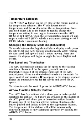 Temperature Selection 
The N TEMP M button on the left side of the control panel is 
for temperature selection. The N side lowers the set 
temperature, and the M side raises the set temperature. Press 
and hold either side of the button to rapidly change the 
temperature setting in one degree increments to either 65°F 
(18°C) or 85°F (29°C). Then, the set temperature jumps 5°F and 
stops at either 60°F (16°C), which is maximum cooling, or 90°F 
(32°C), which is maximum heating. 
Changing the Display Mode (English/Metric) 
To switch between the English and Metric display mode, press 
the DEFROST and A/C buttons simultaneously while rotating 
the fan speed dial upward until it stops moving. After one 
second, the display will begin to toggle between English and 
Metric. 
Fan Speed and Thumbwheel 
The ATC automatically adjusts the fan speed to the existing 
conditions. To control the fan speed yourself, use the 
thumbwheel located at the extreme right side of the ATC 
control panel. Using the thumbwheel cancels the automatic fan 
speed control, and causes a H to appear in the display window. 
Rotate the thumbwheel up for HI speeds and down for LO 
speeds. 
To return to auto fan control, press the AUTOMATIC button. 
Airflow Function Selector Buttons 
Your ATC has five buttons which allow you to make special 
selections for airflow. The buttons are grouped in the middle of 
the ATC panel and allow you to determine airflow location. 
Pressing any of the function selector buttons illuminates the 
button pushed and directs airflow to the appropriate location. 
The temperature of the airflow will still be automatically 
controlled. Return to fully automatic operation by pushing the 
AUTOMATIC button. 
106 
 