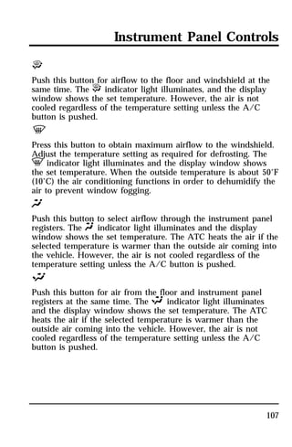 Instrument Panel Controls 
P 
Push this button for airflow to the floor and windshield at the 
same time. The P indicator light illuminates, and the display 
window shows the set temperature. However, the air is not 
cooled regardless of the temperature setting unless the A/C 
button is pushed. 
V 
Press this button to obtain maximum airflow to the windshield. 
Adjust the temperature setting as required for defrosting. The 
V indicator light illuminates and the display window shows 
the set temperature. When the outside temperature is about 50°F 
(10°C) the air conditioning functions in order to dehumidify the 
air to prevent window fogging. 
Q 
Push this button to select airflow through the instrument panel 
registers. The Q indicator light illuminates and the display 
window shows the set temperature. The ATC heats the air if the 
selected temperature is warmer than the outside air coming into 
the vehicle. However, the air is not cooled regardless of the 
temperature setting unless the A/C button is pushed. 
S 
Push this button for air from the floor and instrument panel 
registers at the same time. The S indicator light illuminates 
and the display window shows the set temperature. The ATC 
heats the air if the selected temperature is warmer than the 
outside air coming into the vehicle. However, the air is not 
cooled regardless of the temperature setting unless the A/C 
button is pushed. 
107 
 