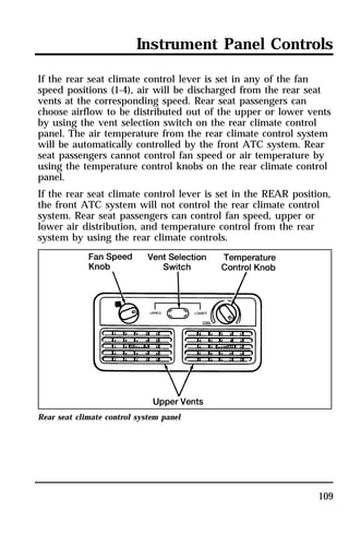 Instrument Panel Controls 
If the rear seat climate control lever is set in any of the fan 
speed positions (1-4), air will be discharged from the rear seat 
vents at the corresponding speed. Rear seat passengers can 
choose airflow to be distributed out of the upper or lower vents 
by using the vent selection switch on the rear climate control 
panel. The air temperature from the rear climate control system 
will be automatically controlled by the front ATC system. Rear 
seat passengers cannot control fan speed or air temperature by 
using the temperature control knobs on the rear climate control 
panel. 
If the rear seat climate control lever is set in the REAR position, 
the front ATC system will not control the rear climate control 
system. Rear seat passengers can control fan speed, upper or 
lower air distribution, and temperature control from the rear 
system by using the rear climate controls. 
109 
Rear seat climate control system panel 
 