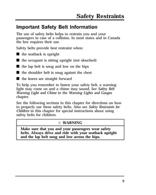 Safety Restraints 
9 
Important Safety Belt Information 
The use of safety belts helps to restrain you and your 
passengers in case of a collision. In most states and in Canada 
the law requires their use. 
Safety belts provide best restraint when: 
n the seatback is upright 
n the occupant is sitting upright (not slouched) 
n the lap belt is snug and low on the hips 
n the shoulder belt is snug against the chest 
n the knees are straight forward 
To help you remember to fasten your safety belt, a warning 
light may come on and a chime may sound. See Safety Belt 
Warning Light and Chime in the Warning Lights and Gauges 
chapter. 
See the following sections in this chapter for directions on how 
to properly use these safety belts. Also see Safety Restraints for 
Children in this chapter for special instructions about using 
safety belts for children. 
R WARNING 
Make sure that you and your passengers wear safety 
belts. Always drive and ride with your seatback upright 
and the lap belt snug and low across the hips. 
 