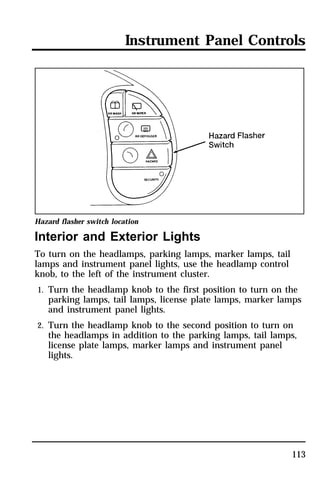 Instrument Panel Controls 
Hazard flasher switch location 
Interior and Exterior Lights 
To turn on the headlamps, parking lamps, marker lamps, tail 
lamps and instrument panel lights, use the headlamp control 
knob, to the left of the instrument cluster. 
1. Turn the headlamp knob to the first position to turn on the 
parking lamps, tail lamps, license plate lamps, marker lamps 
and instrument panel lights. 
2. Turn the headlamp knob to the second position to turn on 
the headlamps in addition to the parking lamps, tail lamps, 
license plate lamps, marker lamps and instrument panel 
lights. 
113 
 