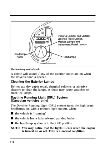 The headlamp control knob 
A chime will sound if any of the exterior lamps are on when 
the driver’s door is opened. 
Cleaning the Exterior Lamps 
Do not use dry paper towel, chemical solvents or abrasive 
cleaners to clean the lamps, as these may cause scratches or 
crack the lamps. 
Daytime Running Light (DRL) System 
(Canadian vehicles only) 
The Daytime Running Light (DRL) system turns the high beam 
headlamps on, with a reduced light output, when: 
n the vehicle is “running” 
n the vehicle has a fully released parking brake 
n the headlamp system is in the OFF position 
NOTE: You may notice that the lights flicker when the engine 
114 
is turned on or off. This is a normal condition. 
 