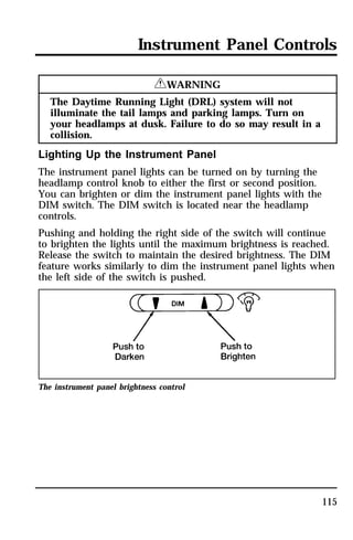 Instrument Panel Controls 
115 
RWARNING 
The Daytime Running Light (DRL) system will not 
illuminate the tail lamps and parking lamps. Turn on 
your headlamps at dusk. Failure to do so may result in a 
collision. 
Lighting Up the Instrument Panel 
The instrument panel lights can be turned on by turning the 
headlamp control knob to either the first or second position. 
You can brighten or dim the instrument panel lights with the 
DIM switch. The DIM switch is located near the headlamp 
controls. 
Pushing and holding the right side of the switch will continue 
to brighten the lights until the maximum brightness is reached. 
Release the switch to maintain the desired brightness. The DIM 
feature works similarly to dim the instrument panel lights when 
the left side of the switch is pushed. 
The instrument panel brightness control 
 