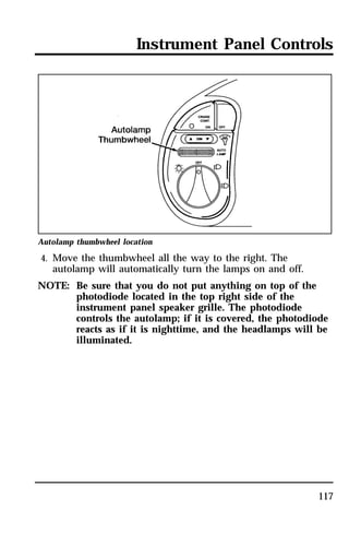 Instrument Panel Controls 
117 
Autolamp thumbwheel location 
4. Move the thumbwheel all the way to the right. The 
autolamp will automatically turn the lamps on and off. 
NOTE: Be sure that you do not put anything on top of the 
photodiode located in the top right side of the 
instrument panel speaker grille. The photodiode 
controls the autolamp; if it is covered, the photodiode 
reacts as if it is nighttime, and the headlamps will be 
illuminated. 
 