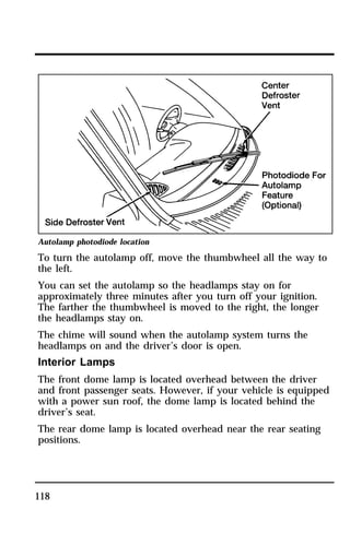 Autolamp photodiode location 
To turn the autolamp off, move the thumbwheel all the way to 
the left. 
You can set the autolamp so the headlamps stay on for 
approximately three minutes after you turn off your ignition. 
The farther the thumbwheel is moved to the right, the longer 
the headlamps stay on. 
The chime will sound when the autolamp system turns the 
headlamps on and the driver’s door is open. 
Interior Lamps 
The front dome lamp is located overhead between the driver 
and front passenger seats. However, if your vehicle is equipped 
with a power sun roof, the dome lamp is located behind the 
driver’s seat. 
The rear dome lamp is located overhead near the rear seating 
positions. 
118 
 