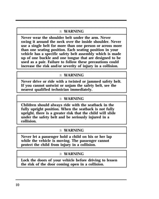 10 
R WARNING 
Never wear the shoulder belt under the arm. Never 
swing it around the neck over the inside shoulder. Never 
use a single belt for more than one person or across more 
than one seating position. Each seating position in your 
vehicle has a specific safety belt assembly which is made 
up of one buckle and one tongue that are designed to be 
used as a pair. Failure to follow these precautions could 
increase the risk and/or severity of injury in a collision. 
R WARNING 
Never drive or ride with a twisted or jammed safety belt. 
If you cannot untwist or unjam the safety belt, see the 
nearest qualified technician immediately. 
R WARNING 
Children should always ride with the seatback in the 
fully upright position. When the seatback is not fully 
upright, there is a greater risk that the child will slide 
under the safety belt and be seriously injured in a 
collision. 
R WARNING 
Never let a passenger hold a child on his or her lap 
while the vehicle is moving. The passenger cannot 
protect the child from injury in a collision. 
R WARNING 
Lock the doors of your vehicle before driving to lessen 
the risk of the door coming open in a collision. 
 