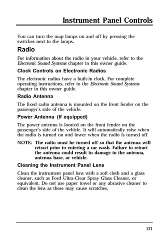 Instrument Panel Controls 
You can turn the map lamps on and off by pressing the 
switches next to the lamps. 
Radio 
For information about the radio in your vehicle, refer to the 
Electronic Sound Systems chapter in this owner guide. 
Clock Controls on Electronic Radios 
The electronic radios have a built-in clock. For complete 
operating instructions, refer to the Electronic Sound Systems 
chapter in this owner guide. 
Radio Antenna 
The fixed radio antenna is mounted on the front fender on the 
passenger’s side of the vehicle. 
Power Antenna (If equipped) 
The power antenna is located on the front fender on the 
passenger’s side of the vehicle. It will automatically raise when 
the radio is turned on and lower when the radio is turned off. 
NOTE: The radio must be turned off so that the antenna will 
retract prior to entering a car wash. Failure to retract 
the antenna could result in damage to the antenna, 
antenna base, or vehicle. 
Cleaning the Instrument Panel Lens 
Clean the instrument panel lens with a soft cloth and a glass 
cleaner, such as Ford Ultra-Clear Spray Glass Cleaner, or 
equivalent. Do not use paper towel or any abrasive cleaner to 
clean the lens as these may cause scratches. 
121 
 