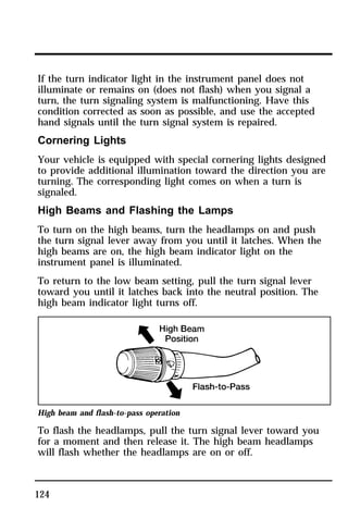 If the turn indicator light in the instrument panel does not 
illuminate or remains on (does not flash) when you signal a 
turn, the turn signaling system is malfunctioning. Have this 
condition corrected as soon as possible, and use the accepted 
hand signals until the turn signal system is repaired. 
Cornering Lights 
Your vehicle is equipped with special cornering lights designed 
to provide additional illumination toward the direction you are 
turning. The corresponding light comes on when a turn is 
signaled. 
High Beams and Flashing the Lamps 
To turn on the high beams, turn the headlamps on and push 
the turn signal lever away from you until it latches. When the 
high beams are on, the high beam indicator light on the 
instrument panel is illuminated. 
To return to the low beam setting, pull the turn signal lever 
toward you until it latches back into the neutral position. The 
high beam indicator light turns off. 
High beam and flash-to-pass operation 
To flash the headlamps, pull the turn signal lever toward you 
for a moment and then release it. The high beam headlamps 
will flash whether the headlamps are on or off. 
124 
 