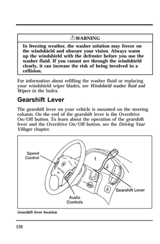 126 
RWARNING 
In freezing weather, the washer solution may freeze on 
the windshield and obscure your vision. Always warm 
up the windshield with the defroster before you use the 
washer fluid. If you cannot see through the windshield 
clearly, it can increase the risk of being involved in a 
collision. 
For information about refilling the washer fluid or replacing 
your windshield wiper blades, see Windshield washer fluid and 
Wipers in the Index. 
Gearshift Lever 
The gearshift lever on your vehicle is mounted on the steering 
column. On the end of the gearshift lever is the Overdrive 
On/Off button. To learn about the operation of the gearshift 
lever and the Overdrive On/Off button, see the Driving Your 
Villager chapter. 
Gearshift lever location 
 