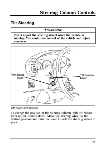 Steering Column Controls 
127 
Tilt Steering 
RWARNING 
Never adjust the steering wheel when the vehicle is 
moving. You could lose control of the vehicle and injure 
someone. 
Tilt release lever location 
To change the position of the steering column, pull the release 
lever on the column down. Move the steering wheel to the 
desired position and raise the lever to lock the steering wheel in 
place. 
 