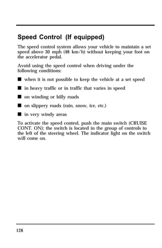 Speed Control (If equipped) 
The speed control system allows your vehicle to maintain a set 
speed above 30 mph (48 km/h) without keeping your foot on 
the accelerator pedal. 
Avoid using the speed control when driving under the 
following conditions: 
n when it is not possible to keep the vehicle at a set speed 
n in heavy traffic or in traffic that varies in speed 
n on winding or hilly roads 
n on slippery roads (rain, snow, ice, etc.) 
n in very windy areas 
To activate the speed control, push the main switch (CRUISE 
CONT. ON); the switch is located in the group of controls to 
the left of the steering wheel. The indicator light on the switch 
will come on. 
128 
 