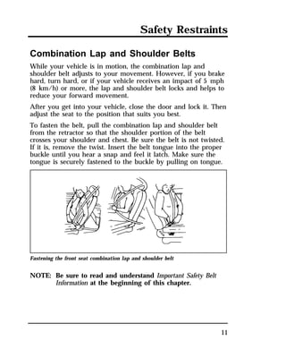Safety Restraints 
Combination Lap and Shoulder Belts 
While your vehicle is in motion, the combination lap and 
shoulder belt adjusts to your movement. However, if you brake 
hard, turn hard, or if your vehicle receives an impact of 5 mph 
(8 km/h) or more, the lap and shoulder belt locks and helps to 
reduce your forward movement. 
After you get into your vehicle, close the door and lock it. Then 
adjust the seat to the position that suits you best. 
To fasten the belt, pull the combination lap and shoulder belt 
from the retractor so that the shoulder portion of the belt 
crosses your shoulder and chest. Be sure the belt is not twisted. 
If it is, remove the twist. Insert the belt tongue into the proper 
buckle until you hear a snap and feel it latch. Make sure the 
tongue is securely fastened to the buckle by pulling on tongue. 
11 
Fastening the front seat combination lap and shoulder belt 
NOTE: Be sure to read and understand Important Safety Belt 
Information at the beginning of this chapter. 
 