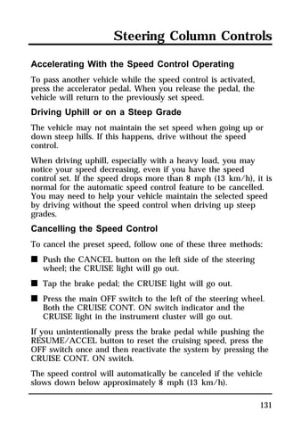 Steering Column Controls 
Accelerating With the Speed Control Operating 
To pass another vehicle while the speed control is activated, 
press the accelerator pedal. When you release the pedal, the 
vehicle will return to the previously set speed. 
Driving Uphill or on a Steep Grade 
The vehicle may not maintain the set speed when going up or 
down steep hills. If this happens, drive without the speed 
control. 
When driving uphill, especially with a heavy load, you may 
notice your speed decreasing, even if you have the speed 
control set. If the speed drops more than 8 mph (13 km/h), it is 
normal for the automatic speed control feature to be cancelled. 
You may need to help your vehicle maintain the selected speed 
by driving without the speed control when driving up steep 
grades. 
Cancelling the Speed Control 
To cancel the preset speed, follow one of these three methods: 
n Push the CANCEL button on the left side of the steering 
131 
wheel; the CRUISE light will go out. 
n Tap the brake pedal; the CRUISE light will go out. 
n Press the main OFF switch to the left of the steering wheel. 
Both the CRUISE CONT. ON switch indicator and the 
CRUISE light in the instrument cluster will go out. 
If you unintentionally press the brake pedal while pushing the 
RESUME/ACCEL button to reset the cruising speed, press the 
OFF switch once and then reactivate the system by pressing the 
CRUISE CONT. ON switch. 
The speed control will automatically be canceled if the vehicle 
slows down below approximately 8 mph (13 km/h). 
 