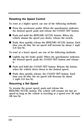 Resetting the Speed Control 
To reset at a higher speed, use one of the following methods: 
n Press the accelerator pedal. When the speedometer indicates 
132 
the desired speed, push and release the COAST/SET button. 
n Push and hold the RESUME/ACCEL button. When the 
vehicle attains the speed you desire, release the switch. 
n Push, then quickly release the RESUME/ACCEL button. Each 
time you do this, the set speed will increase by about 1 mph 
(1.6 km/h). 
To reset at a lower speed, use one of the following methods: 
n Lightly tap the brake pedal. When the speedometer indicates 
the desired speed, push the COAST/SET button and release 
it. 
n Push and hold the COAST/SET button. Release the button 
when the vehicle slows down to the desired speed. 
n Push, then quickly release, the COAST/SET button. Each 
time you do this, the set speed will decrease by about 
1 mph (1.6 km/h). 
Resuming a Set Speed 
To resume the preset speed, push and release the 
RESUME/ACCEL button. The vehicle will resume the last set 
speed as long as the vehicle is traveling at a speed over 30 mph 
(48 km/h). 
 