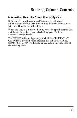Steering Column Controls 
Information About the Speed Control System 
If the speed control system malfunctions, it will cancel 
automatically. The CRUISE indicator in the instrument cluster 
will then blink to warn the driver. 
When the CRUISE indicator blinks, press the speed control OFF 
switch and have the system checked by your Ford or 
Lincoln-Mercury dealer. 
The CRUISE indicator light may blink if the CRUISE CONT. 
ON switch is pressed while pushing the RESUME/ACCEL, 
COAST/SET, or CANCEL buttons located on the right side of 
the steering wheel. 
133 
 