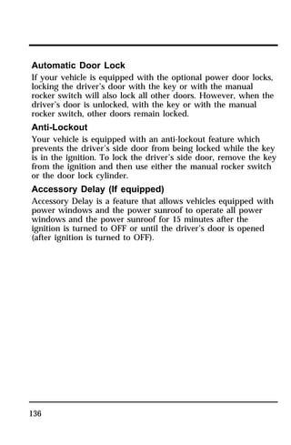 Automatic Door Lock 
If your vehicle is equipped with the optional power door locks, 
locking the driver’s door with the key or with the manual 
rocker switch will also lock all other doors. However, when the 
driver’s door is unlocked, with the key or with the manual 
rocker switch, other doors remain locked. 
Anti-Lockout 
Your vehicle is equipped with an anti-lockout feature which 
prevents the driver’s side door from being locked while the key 
is in the ignition. To lock the driver’s side door, remove the key 
from the ignition and then use either the manual rocker switch 
or the door lock cylinder. 
Accessory Delay (If equipped) 
Accessory Delay is a feature that allows vehicles equipped with 
power windows and the power sunroof to operate all power 
windows and the power sunroof for 15 minutes after the 
ignition is turned to OFF or until the driver’s door is opened 
(after ignition is turned to OFF). 
136 
 