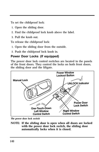 To set the childproof lock: 
1. Open the sliding door. 
2. Find the childproof lock knob above the label. 
3. Pull the knob out. 
To release the childproof lock: 
1. Open the sliding door from the outside. 
2. Push the childproof lock knob in. 
Power Door Locks (If equipped) 
The power door lock control switches are located in the panels 
of the front doors. They control the locks on both front doors, 
the sliding door and the liftgate. 
The power door lock switch 
NOTE: If the sliding door is open when all doors are locked 
140 
with the power door lock switch, the sliding door 
automatically locks when it is closed. 
 