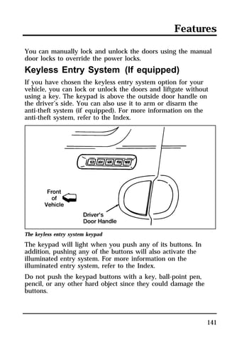 Features 
You can manually lock and unlock the doors using the manual 
door locks to override the power locks. 
Keyless Entry System (If equipped) 
If you have chosen the keyless entry system option for your 
vehicle, you can lock or unlock the doors and liftgate without 
using a key. The keypad is above the outside door handle on 
the driver’s side. You can also use it to arm or disarm the 
anti-theft system (if equipped). For more information on the 
anti-theft system, refer to the Index. 
141 
The keyless entry system keypad 
The keypad will light when you push any of its buttons. In 
addition, pushing any of the buttons will also activate the 
illuminated entry system. For more information on the 
illuminated entry system, refer to the Index. 
Do not push the keypad buttons with a key, ball-point pen, 
pencil, or any other hard object since they could damage the 
buttons. 
 