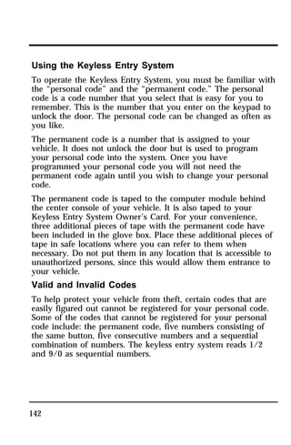 Using the Keyless Entry System 
To operate the Keyless Entry System, you must be familiar with 
the “personal code” and the “permanent code.” The personal 
code is a code number that you select that is easy for you to 
remember. This is the number that you enter on the keypad to 
unlock the door. The personal code can be changed as often as 
you like. 
The permanent code is a number that is assigned to your 
vehicle. It does not unlock the door but is used to program 
your personal code into the system. Once you have 
programmed your personal code you will not need the 
permanent code again until you wish to change your personal 
code. 
The permanent code is taped to the computer module behind 
the center console of your vehicle. It is also taped to your 
Keyless Entry System Owner’s Card. For your convenience, 
three additional pieces of tape with the permanent code have 
been included in the glove box. Place these additional pieces of 
tape in safe locations where you can refer to them when 
necessary. Do not put them in any location that is accessible to 
unauthorized persons, since this would allow them entrance to 
your vehicle. 
Valid and Invalid Codes 
To help protect your vehicle from theft, certain codes that are 
easily figured out cannot be registered for your personal code. 
Some of the codes that cannot be registered for your personal 
code include: the permanent code, five numbers consisting of 
the same button, five consecutive numbers and a sequential 
combination of numbers. The keyless entry system reads 1/2 
and 9/0 as sequential numbers. 
142 
 