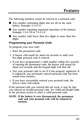 Features 
143 
The following numbers cannot be entered as a personal code: 
n Any number containing digits that are all on the same 
button. Example: 2-1-2-1-2 
n Any number requiring sequential operation of the buttons. 
Example: 1-3-5-7-0 or 7-5-3-1-9 
n Any number with fewer than five digits or more than five 
digits. 
Programming your Personal Code 
To program your own code: 
1. Enter the permanent code. 
2. A buzzer will sound for about six seconds or until your 
five-digit personal code is entered. 
3. If you have programmed a valid number within five seconds 
of entering the permanent code, the buzzer will sound for 
about two seconds and the keypad light will shut off. 
4. Test your personal code to see if it has properly registered. If 
it registered, any previously entered personal code has been 
erased from memory. 
5. If you have successfully entered your personal code, the 
driver’s door will unlock. 
If the personal code you entered did not work, it may be that 
you entered an invalid personal code. See Valid and Invalid Codes 
in the previous section to select a valid personal code. 
NOTE: If the battery is ever disconnected, the permanent 
code and your personal code will be retained in 
memory. 
 