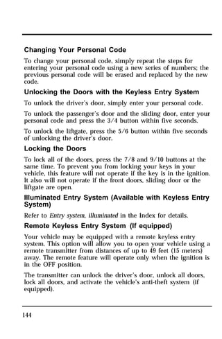 Changing Your Personal Code 
To change your personal code, simply repeat the steps for 
entering your personal code using a new series of numbers; the 
previous personal code will be erased and replaced by the new 
code. 
Unlocking the Doors with the Keyless Entry System 
To unlock the driver’s door, simply enter your personal code. 
To unlock the passenger’s door and the sliding door, enter your 
personal code and press the 3/4 button within five seconds. 
To unlock the liftgate, press the 5/6 button within five seconds 
of unlocking the driver’s door. 
Locking the Doors 
To lock all of the doors, press the 7/8 and 9/10 buttons at the 
same time. To prevent you from locking your keys in your 
vehicle, this feature will not operate if the key is in the ignition. 
It also will not operate if the front doors, sliding door or the 
liftgate are open. 
Illuminated Entry System (Available with Keyless Entry 
System) 
Refer to Entry system, illuminated in the Index for details. 
Remote Keyless Entry System (If equipped) 
Your vehicle may be equipped with a remote keyless entry 
system. This option will allow you to open your vehicle using a 
remote transmitter from distances of up to 49 feet (15 meters) 
away. The remote feature will operate only when the ignition is 
in the OFF position. 
The transmitter can unlock the driver’s door, unlock all doors, 
lock all doors, and activate the vehicle’s anti-theft system (if 
equipped). 
144 
 