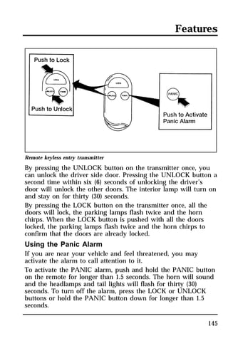 Features 
Remote keyless entry transmitter 
By pressing the UNLOCK button on the transmitter once, you 
can unlock the driver side door. Pressing the UNLOCK button a 
second time within six (6) seconds of unlocking the driver’s 
door will unlock the other doors. The interior lamp will turn on 
and stay on for thirty (30) seconds. 
By pressing the LOCK button on the transmitter once, all the 
doors will lock, the parking lamps flash twice and the horn 
chirps. When the LOCK button is pushed with all the doors 
locked, the parking lamps flash twice and the horn chirps to 
confirm that the doors are already locked. 
Using the Panic Alarm 
If you are near your vehicle and feel threatened, you may 
activate the alarm to call attention to it. 
To activate the PANIC alarm, push and hold the PANIC button 
on the remote for longer than 1.5 seconds. The horn will sound 
and the headlamps and tail lights will flash for thirty (30) 
seconds. To turn off the alarm, press the LOCK or UNLOCK 
buttons or hold the PANIC button down for longer than 1.5 
seconds. 
145 
 