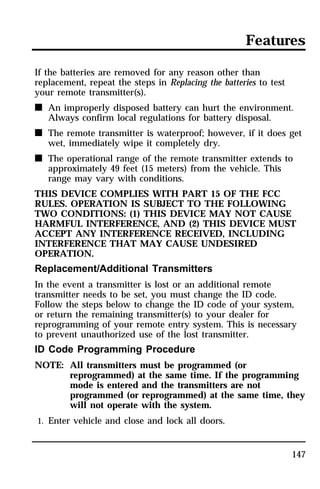 Features 
If the batteries are removed for any reason other than 
replacement, repeat the steps in Replacing the batteries to test 
your remote transmitter(s). 
n An improperly disposed battery can hurt the environment. 
147 
Always confirm local regulations for battery disposal. 
n The remote transmitter is waterproof; however, if it does get 
wet, immediately wipe it completely dry. 
n The operational range of the remote transmitter extends to 
approximately 49 feet (15 meters) from the vehicle. This 
range may vary with conditions. 
THIS DEVICE COMPLIES WITH PART 15 OF THE FCC 
RULES. OPERATION IS SUBJECT TO THE FOLLOWING 
TWO CONDITIONS: (1) THIS DEVICE MAY NOT CAUSE 
HARMFUL INTERFERENCE, AND (2) THIS DEVICE MUST 
ACCEPT ANY INTERFERENCE RECEIVED, INCLUDING 
INTERFERENCE THAT MAY CAUSE UNDESIRED 
OPERATION. 
Replacement/Additional Transmitters 
In the event a transmitter is lost or an additional remote 
transmitter needs to be set, you must change the ID code. 
Follow the steps below to change the ID code of your system, 
or return the remaining transmitter(s) to your dealer for 
reprogramming of your remote entry system. This is necessary 
to prevent unauthorized use of the lost transmitter. 
ID Code Programming Procedure 
NOTE: All transmitters must be programmed (or 
reprogrammed) at the same time. If the programming 
mode is entered and the transmitters are not 
programmed (or reprogrammed) at the same time, they 
will not operate with the system. 
1. Enter vehicle and close and lock all doors. 
 