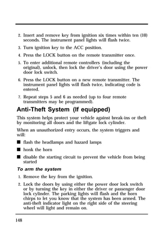 2. Insert and remove key from ignition six times within ten (10) 
seconds. The instrument panel lights will flash twice. 
3. Turn ignition key to the ACC position. 
4. Press the LOCK button on the remote transmitter once. 
5. To enter additional remote controllers (including the 
original), unlock, then lock the driver’s door using the power 
door lock switch. 
6. Press the LOCK button on a new remote transmitter. The 
instrument panel lights will flash twice, indicating code is 
entered. 
7. Repeat steps 5 and 6 as needed (up to four remote 
transmitters may be programmed). 
Anti-Theft System (If equipped) 
This system helps protect your vehicle against break-ins or theft 
by monitoring all doors and the liftgate lock cylinder. 
When an unauthorized entry occurs, the system triggers and 
will: 
n flash the headlamps and hazard lamps 
n honk the horn 
n disable the starting circuit to prevent the vehicle from being 
148 
started 
To arm the system 
1. Remove the key from the ignition. 
2. Lock the doors by using either the power door lock switch 
or by turning the key in either the driver or passenger door 
lock cylinder. The parking lights will flash and the horn 
chirps to let you know that the system has been armed. The 
anti-theft indicator light on the right side of the steering 
wheel will light and remain on. 
 