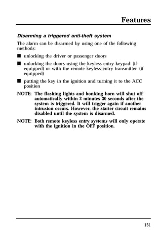 Features 
151 
Disarming a triggered anti-theft system 
The alarm can be disarmed by using one of the following 
methods: 
n unlocking the driver or passenger doors 
n unlocking the doors using the keyless entry keypad (if 
equipped) or with the remote keyless entry transmitter (if 
equipped) 
n putting the key in the ignition and turning it to the ACC 
position 
NOTE: The flashing lights and honking horn will shut off 
automatically within 2 minutes 30 seconds after the 
system is triggered. It will trigger again if another 
intrusion occurs. However, the starter circuit remains 
disabled until the system is disarmed. 
NOTE: Both remote keyless entry systems will only operate 
with the ignition in the OFF position. 
 