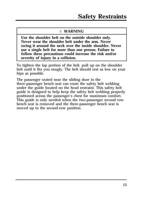 Safety Restraints 
13 
R WARNING 
Use the shoulder belt on the outside shoulder only. 
Never wear the shoulder belt under the arm. Never 
swing it around the neck over the inside shoulder. Never 
use a single belt for more than one person. Failure to 
follow these precautions could increase the risk and/or 
severity of injury in a collision. 
To tighten the lap portion of the belt, pull up on the shoulder 
belt until it fits you snugly. The belt should rest as low on your 
hips as possible. 
The passenger seated near the sliding door in the 
three-passenger bench seat can route the safety belt webbing 
under the guide located on the head restraint. This safety belt 
guide is designed to help keep the safety belt webbing properly 
positioned across the passenger’s chest for maximum comfort. 
This guide is only needed when the two-passenger second row 
bench seat is removed and the three-passenger bench seat is 
moved up to the second-row position. 
 