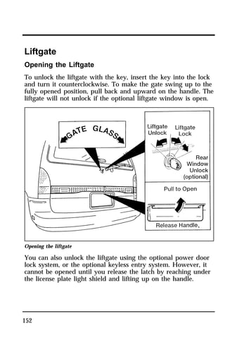 Liftgate 
Opening the Liftgate 
To unlock the liftgate with the key, insert the key into the lock 
and turn it counterclockwise. To make the gate swing up to the 
fully opened position, pull back and upward on the handle. The 
liftgate will not unlock if the optional liftgate window is open. 
Opening the liftgate 
You can also unlock the liftgate using the optional power door 
lock system, or the optional keyless entry system. However, it 
cannot be opened until you release the latch by reaching under 
the license plate light shield and lifting up on the handle. 
152 
 
