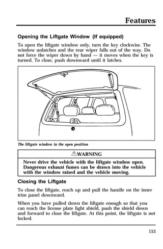 Features 
Opening the Liftgate Window (If equipped) 
To open the liftgate window only, turn the key clockwise. The 
window unlatches and the rear wiper falls out of the way. Do 
not force the wiper down by hand — it moves when the key is 
turned. To close, push downward until it latches. 
153 
The liftgate window in the open position 
RWARNING 
Never drive the vehicle with the liftgate window open. 
Dangerous exhaust fumes can be drawn into the vehicle 
with the window raised and the vehicle moving. 
Closing the Liftgate 
To close the liftgate, reach up and pull the handle on the inner 
trim panel downward. 
When you have pulled down the liftgate enough so that you 
can reach the license plate light shield, push the shield down 
and forward to close the liftgate. At this point, the liftgate is not 
locked. 
 