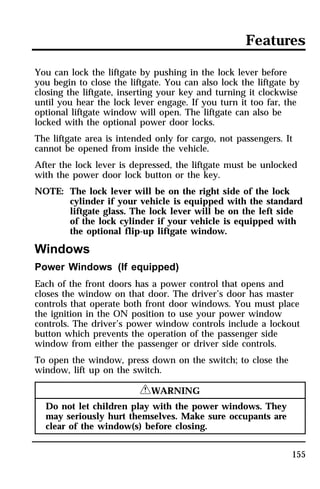 Features 
You can lock the liftgate by pushing in the lock lever before 
you begin to close the liftgate. You can also lock the liftgate by 
closing the liftgate, inserting your key and turning it clockwise 
until you hear the lock lever engage. If you turn it too far, the 
optional liftgate window will open. The liftgate can also be 
locked with the optional power door locks. 
The liftgate area is intended only for cargo, not passengers. It 
cannot be opened from inside the vehicle. 
After the lock lever is depressed, the liftgate must be unlocked 
with the power door lock button or the key. 
NOTE: The lock lever will be on the right side of the lock 
cylinder if your vehicle is equipped with the standard 
liftgate glass. The lock lever will be on the left side 
of the lock cylinder if your vehicle is equipped with 
the optional flip-up liftgate window. 
Windows 
Power Windows (If equipped) 
Each of the front doors has a power control that opens and 
closes the window on that door. The driver’s door has master 
controls that operate both front door windows. You must place 
the ignition in the ON position to use your power window 
controls. The driver’s power window controls include a lockout 
button which prevents the operation of the passenger side 
window from either the passenger or driver side controls. 
To open the window, press down on the switch; to close the 
window, lift up on the switch. 
155 
RWARNING 
Do not let children play with the power windows. They 
may seriously hurt themselves. Make sure occupants are 
clear of the window(s) before closing. 
 