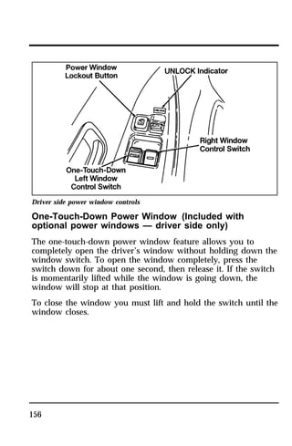 Driver side power window controls 
One-Touch-Down Power Window (Included with 
optional power windows — driver side only) 
The one-touch-down power window feature allows you to 
completely open the driver’s window without holding down the 
window switch. To open the window completely, press the 
switch down for about one second, then release it. If the switch 
is momentarily lifted while the window is going down, the 
window will stop at that position. 
To close the window you must lift and hold the switch until the 
window closes. 
156 
 